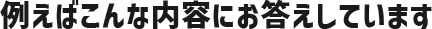 例えばこんな内容にお答えしています