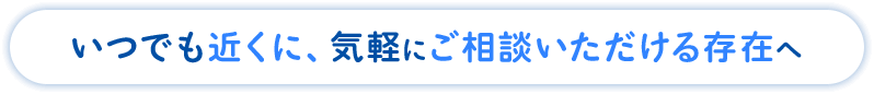 いつでも近くに、気軽にご相談いただける存在へ